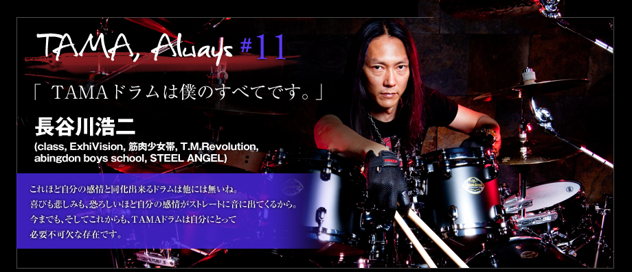 TAMA, Always #11
 - 長谷川浩二 (class, ExhiVision, 筋肉少女帯, T.M.Revolution, abingdon boys school, STEEL ANGEL)-TAMAドラムは自分の全てです。-
これほど自分の感情と同化出来るドラムは他には無いね。
喜びも悲しみも、恐ろしいほど自分の感情がストレートに音に出てくるから。
今までも、そしてこれからも、TAMAドラムは自分にとって必要不可欠な存在です。