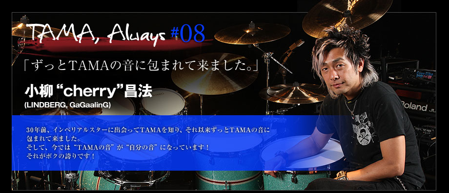 TAMA, Always #08 - 小柳“cherry”昌法(LINDBERG, GaGaalinG)
30年前、インペリアルスターに出会ってTAMAを知り、それ以来ずっとTAMAの音に包まれて来ました。
そして、今では“TAMAの音”が“自分の音”になってます！
それがボクの誇りです！