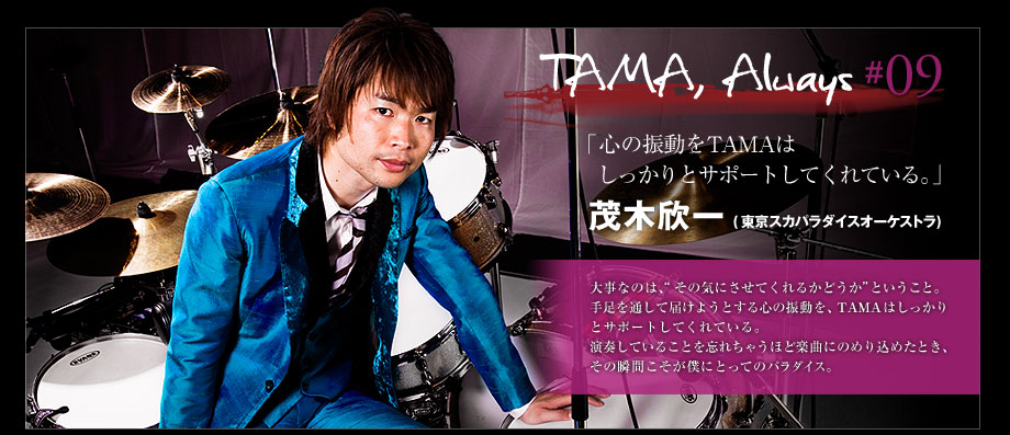 TAMA, Always #09 - 茂木欣一 (東京スカパラダイスオーケストラ)
大事なのは、“その気にさせてくれるかどうか”、ということ。
手足を通して届けようとする心の振動を、
TAMAはしっかりとサポートしてくれている。
演奏していることを忘れちゃうほど楽曲にのめり込めたとき、
その瞬間こそが僕にとってのパラダイス。