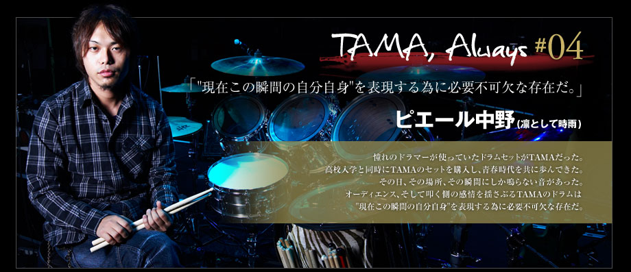 TAMA, Always #04 - ピエール中野 (凛として時雨)
憧れのドラマーが使っていたドラムセットがTAMAだった。
高校入学と同時にTAMAのセットを購入し、青春時代を共に歩んできた。
その日、その場所、その瞬間にしか鳴らない音があった。
オーディエンス、そして叩く側の感情を揺さぶるTAMAのドラムは"現在この瞬間の自分自身"を表現する為に必要不可欠な存在だ。