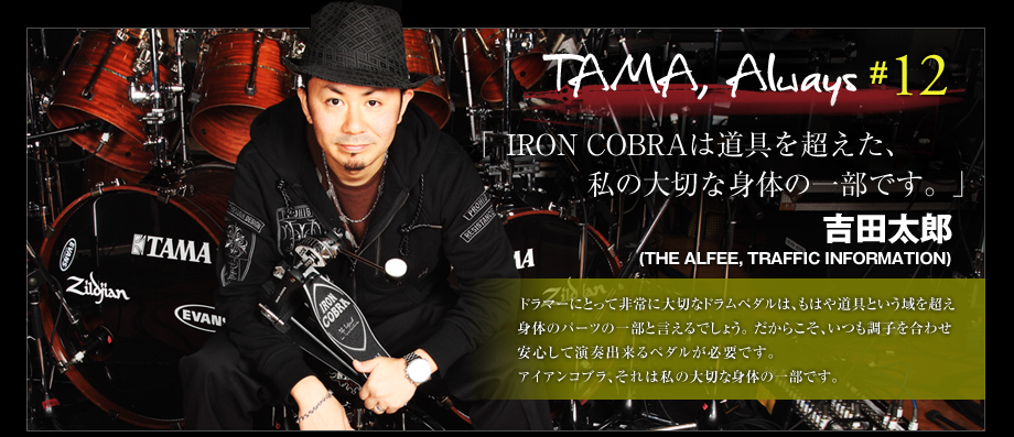 TAMA, Always #12
 - 吉田太郎 (The Alfee,Traffic Information) 
 -IRON COBRAは道具を超えた、私の大切な身体の一部です。-
ドラマーにとって非常に大切なペダルペダルは、もはや道具という域を超え身体のパーツの一部と言えるでしょう。
だからこそ、いつも調子を合わせ安心して演奏出来るペダルが必要です。アイアンコブラ、それは私の大切な身体の一部です！