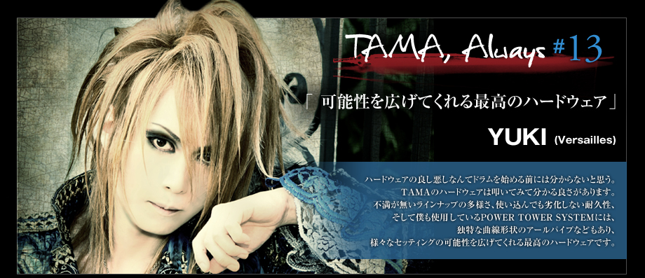 TAMA, Always #13
 - YUKI(Versailles )
 -ハードウェアの良し悪しなんてドラムを始める前には分からないと思う。
TAMAのハードウェアは叩いてみて分かる良さがあります。
不満が無いラインナップの多様さ、使い込んでも劣化しない耐久性、そして僕も使用しているPOWER TOWER SYSTEMには、独特な曲線形状のアールパイプなどもあり、様々なセッティングの可能性を広げてくれる最高のハードウェアです。